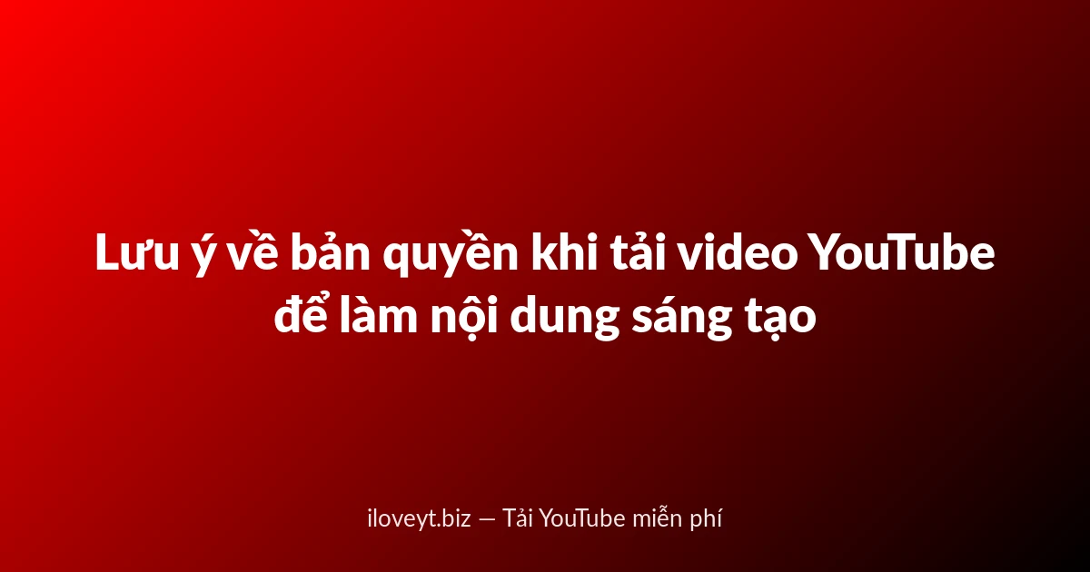 Lưu ý về bản quyền khi tải video YouTube để làm nội dung sáng tạo