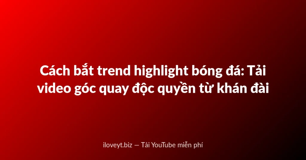Cách bắt trend highlight bóng đá: Tải video góc quay độc quyền từ khán đài