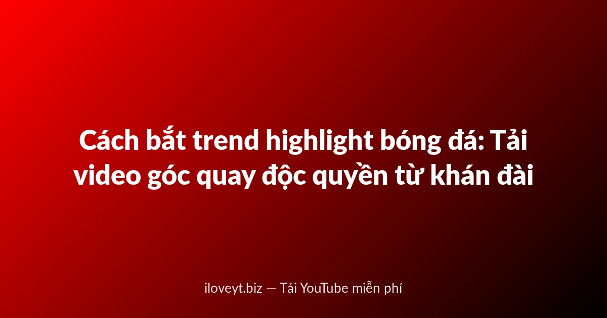 Cách bắt trend highlight bóng đá: Tải video góc quay độc quyền từ khán đài
