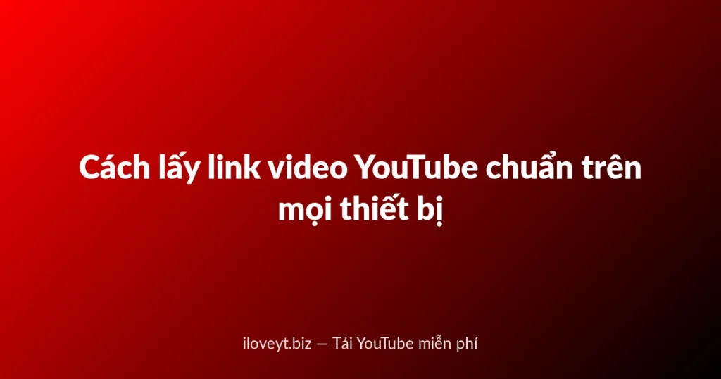 Cách lấy link video YouTube chuẩn trên mọi thiết bị