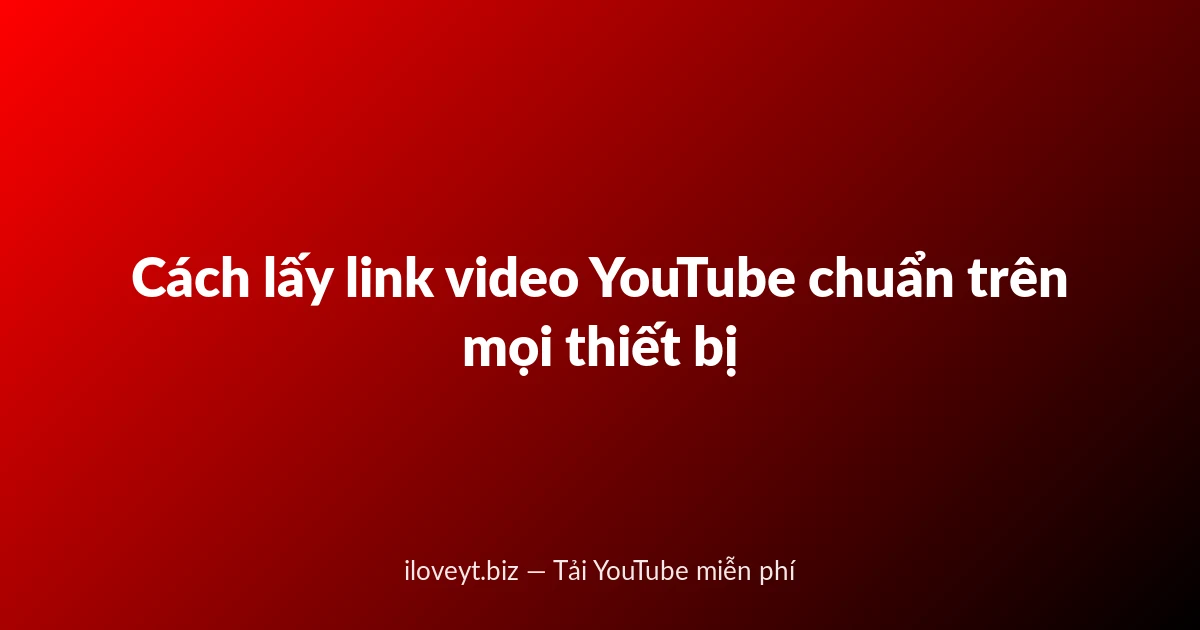 Cách lấy link video YouTube chuẩn trên mọi thiết bị