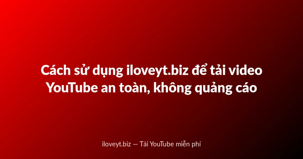 Cách sử dụng iloveyt.biz để tải video YouTube an toàn, không quảng cáo