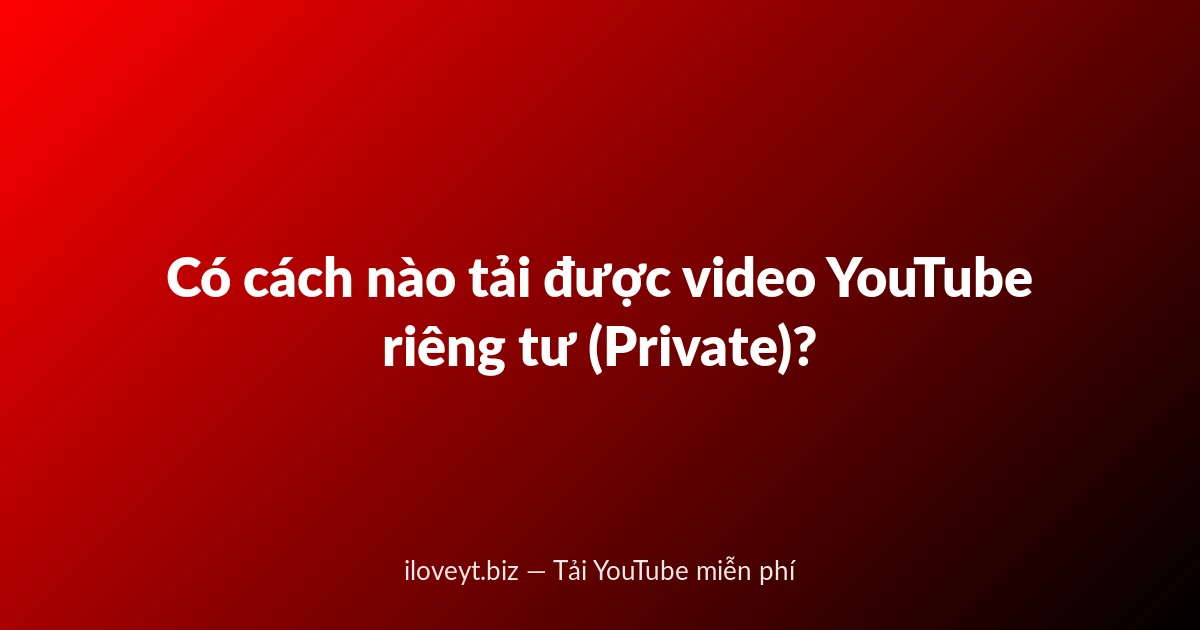 Có cách nào tải được video YouTube riêng tư (Private)?