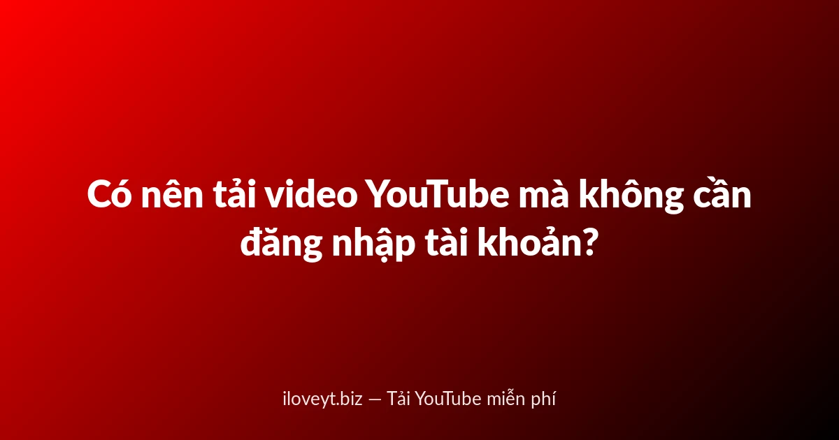 Có nên tải video YouTube mà không cần đăng nhập tài khoản?