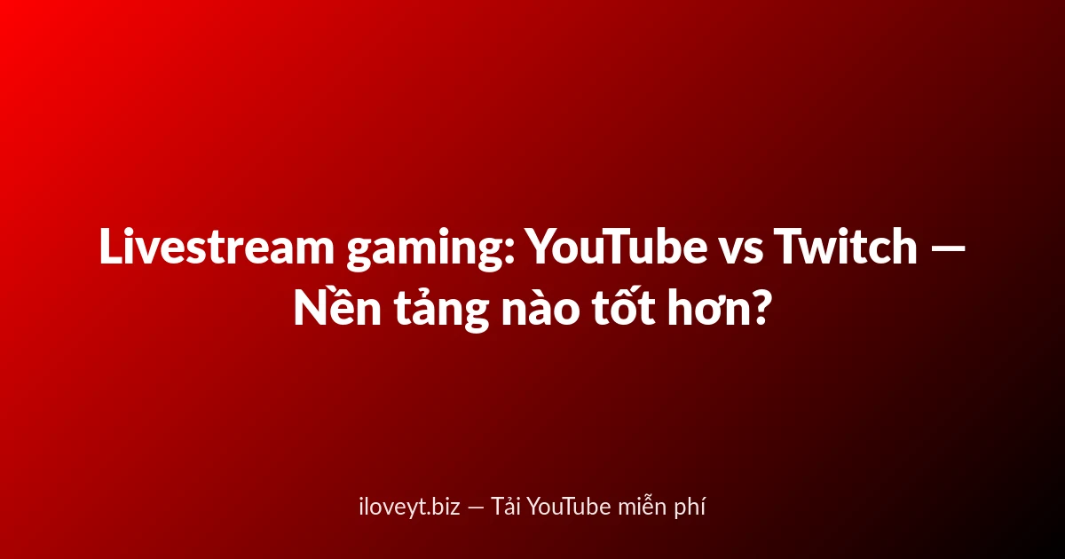 Livestream gaming: YouTube vs Twitch — Nền tảng nào tốt hơn?