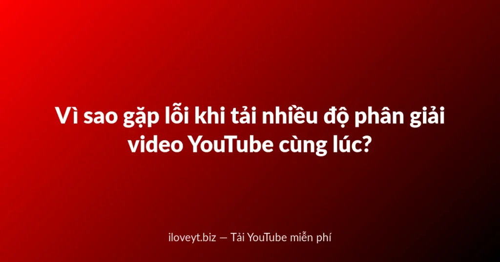 Vì sao gặp lỗi khi tải nhiều độ phân giải video YouTube cùng lúc?