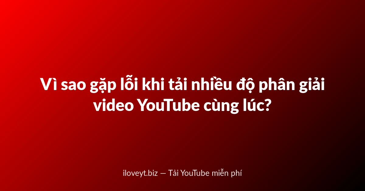 Vì sao gặp lỗi khi tải nhiều độ phân giải video YouTube cùng lúc?