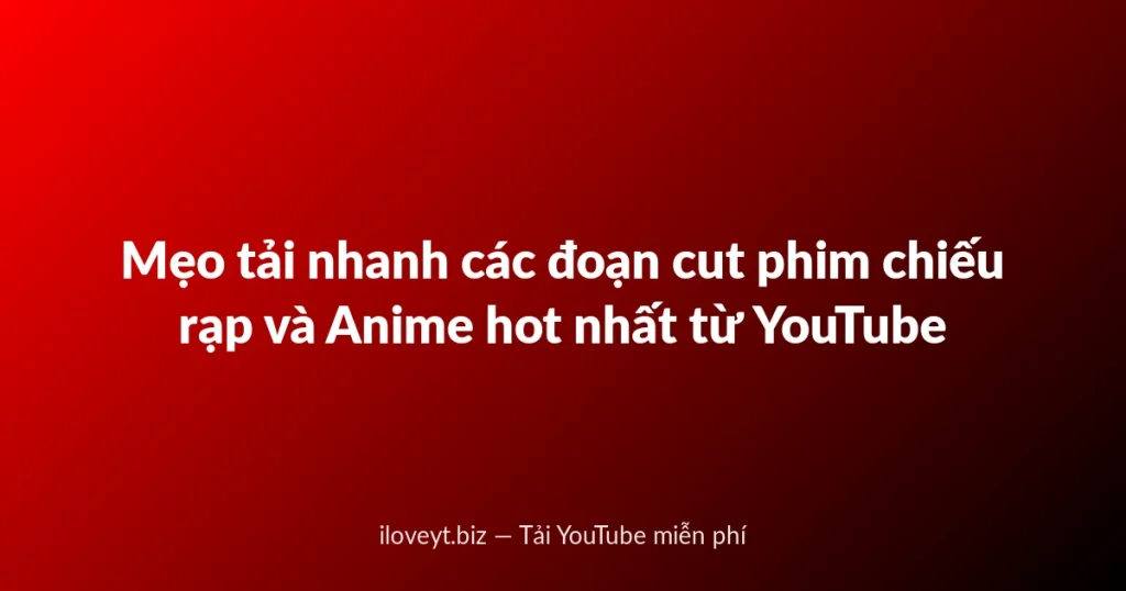 Mẹo tải nhanh các đoạn cut phim chiếu rạp và Anime hot nhất từ YouTube