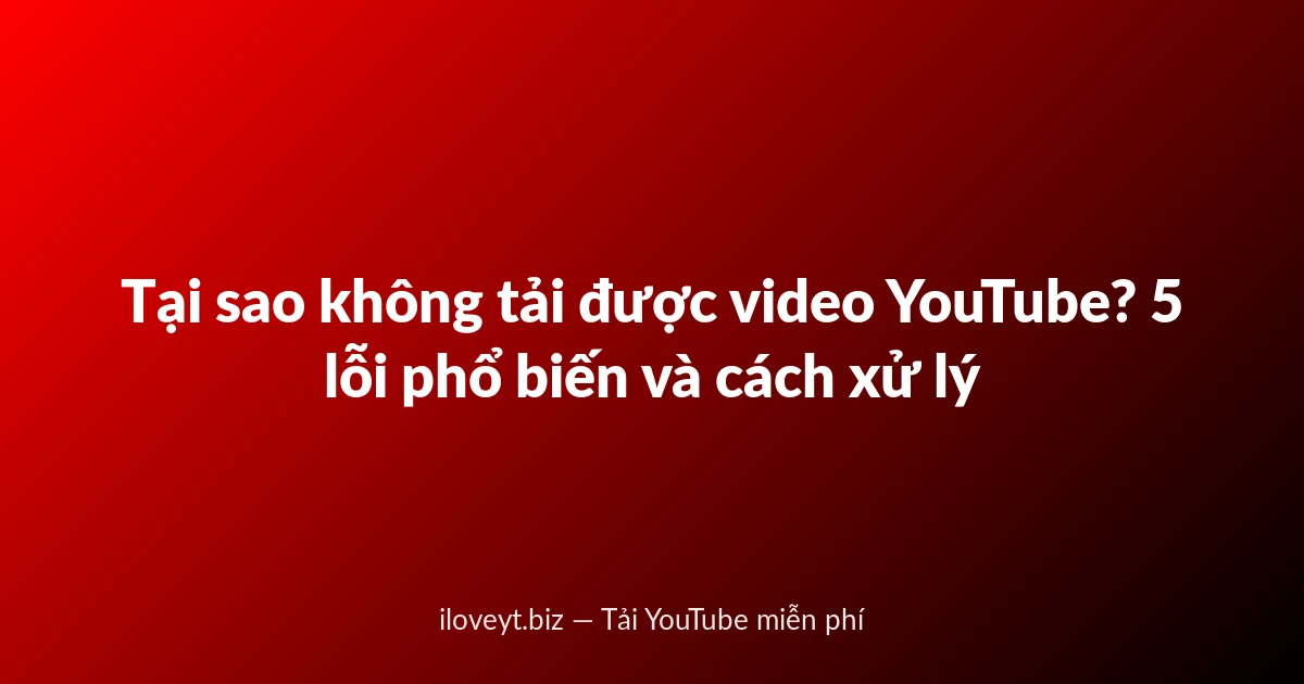 Tại sao không tải được video YouTube? 5 lỗi phổ biến và cách xử lý