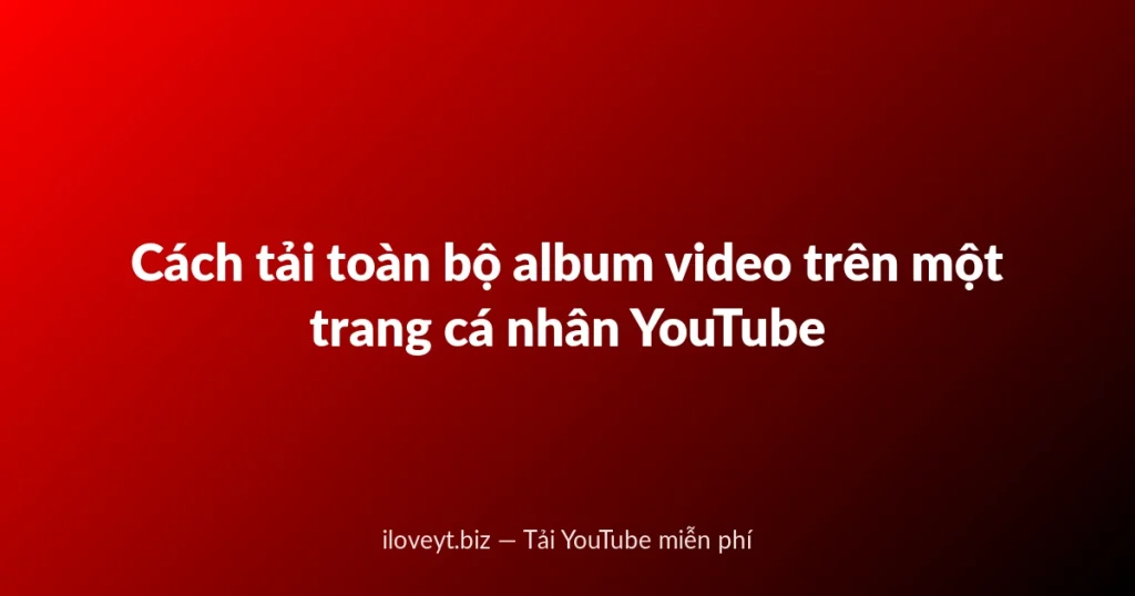 Cách tải toàn bộ album video trên một trang cá nhân YouTube