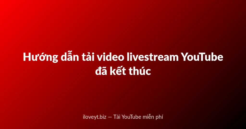 Hướng dẫn tải video livestream YouTube đã kết thúc
