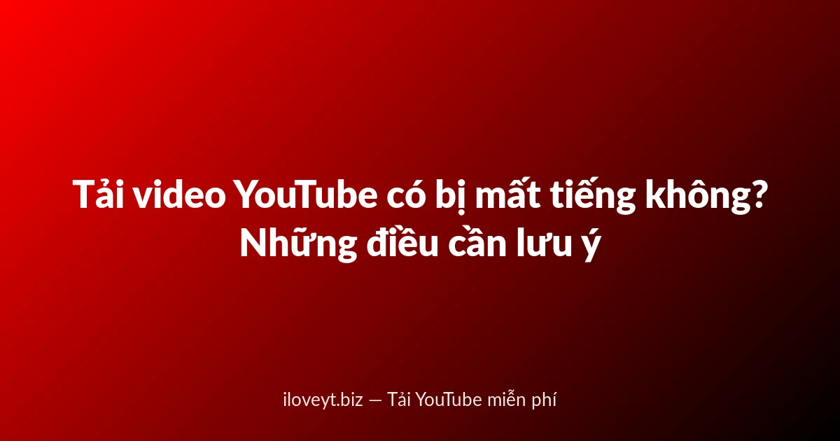 Tải video YouTube có bị mất tiếng không? Những điều cần lưu ý