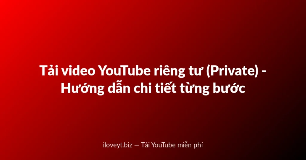 Tải video YouTube riêng tư (Private) - Hướng dẫn chi tiết từng bước