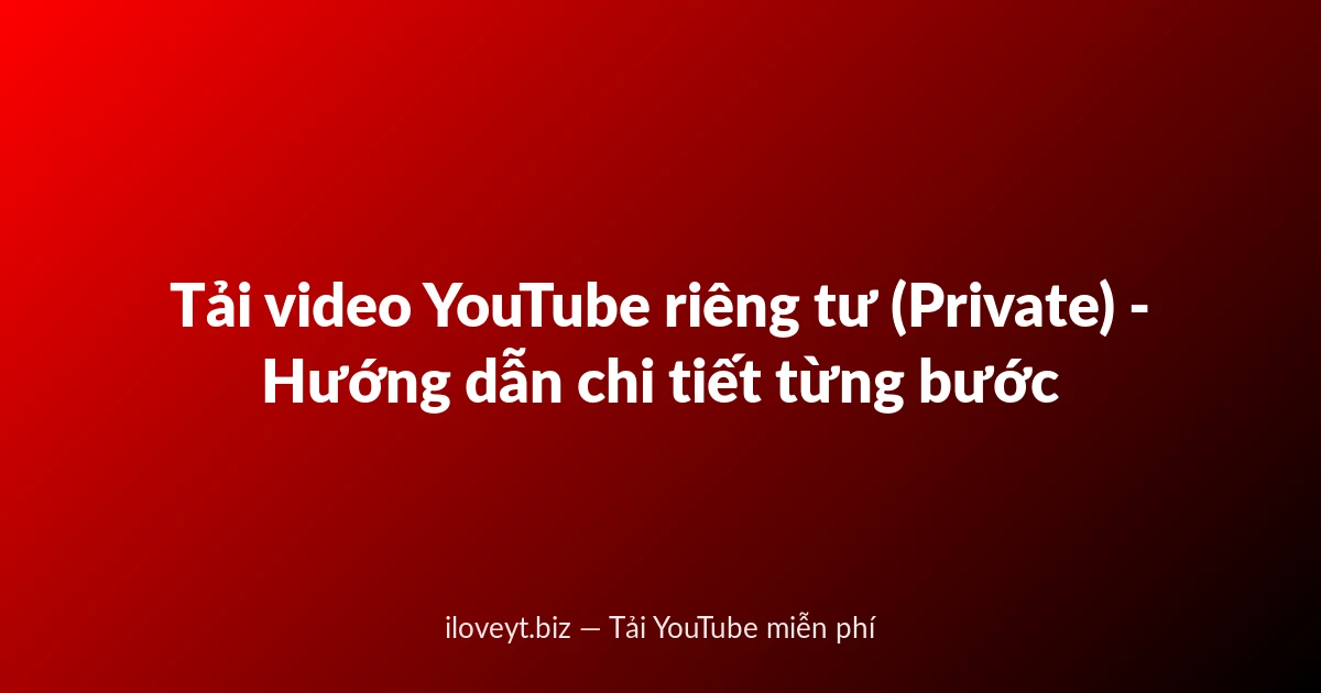 Tải video YouTube riêng tư (Private) - Hướng dẫn chi tiết từng bước