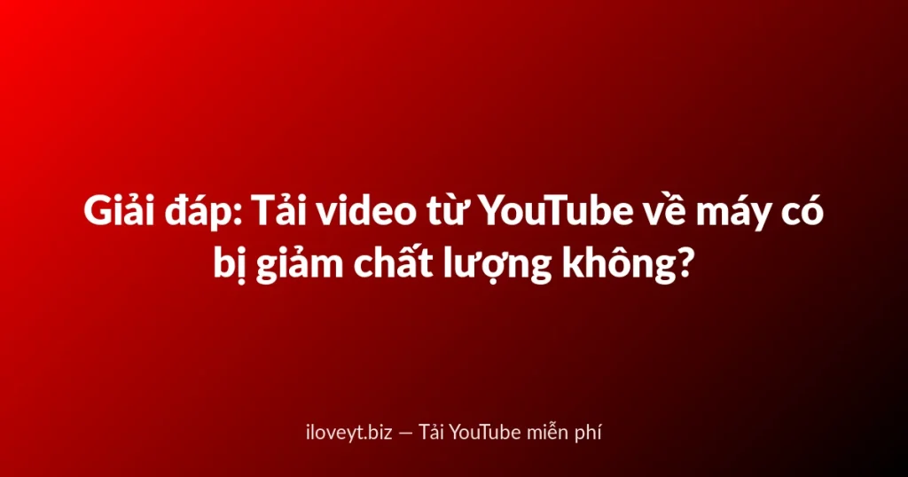 Giải đáp: Tải video từ YouTube về máy có bị giảm chất lượng không?