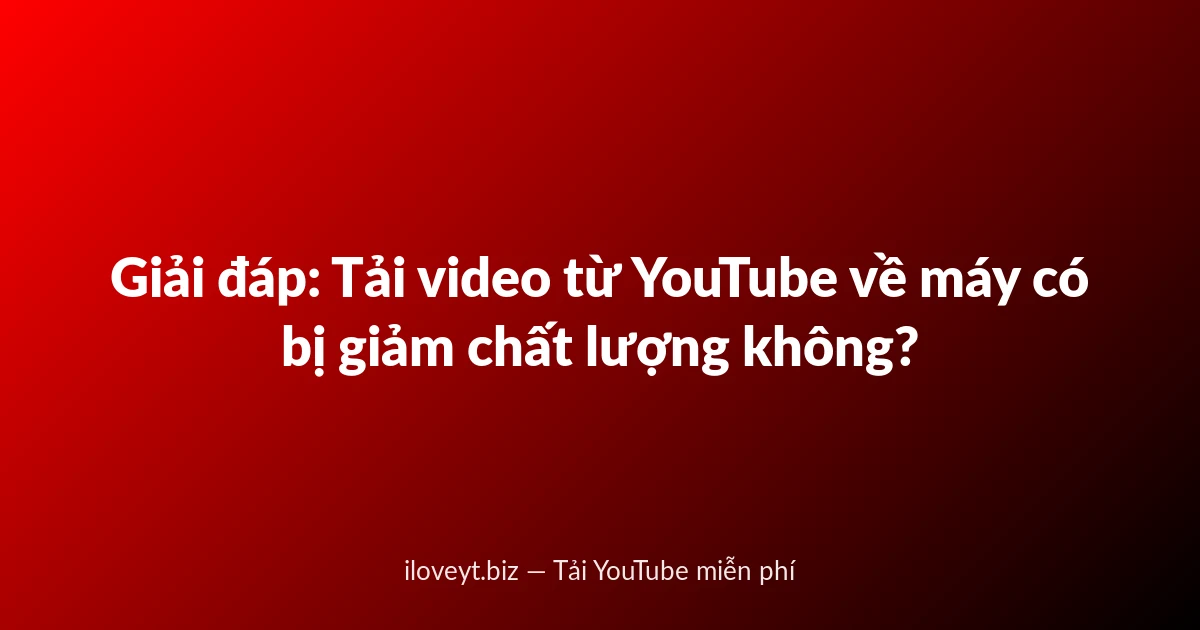 Giải đáp: Tải video từ YouTube về máy có bị giảm chất lượng không?
