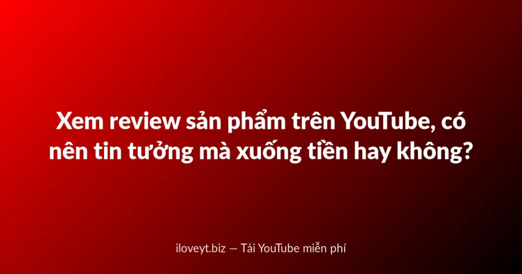 Xem review sản phẩm trên YouTube, có nên tin tưởng mà xuống tiền hay không?