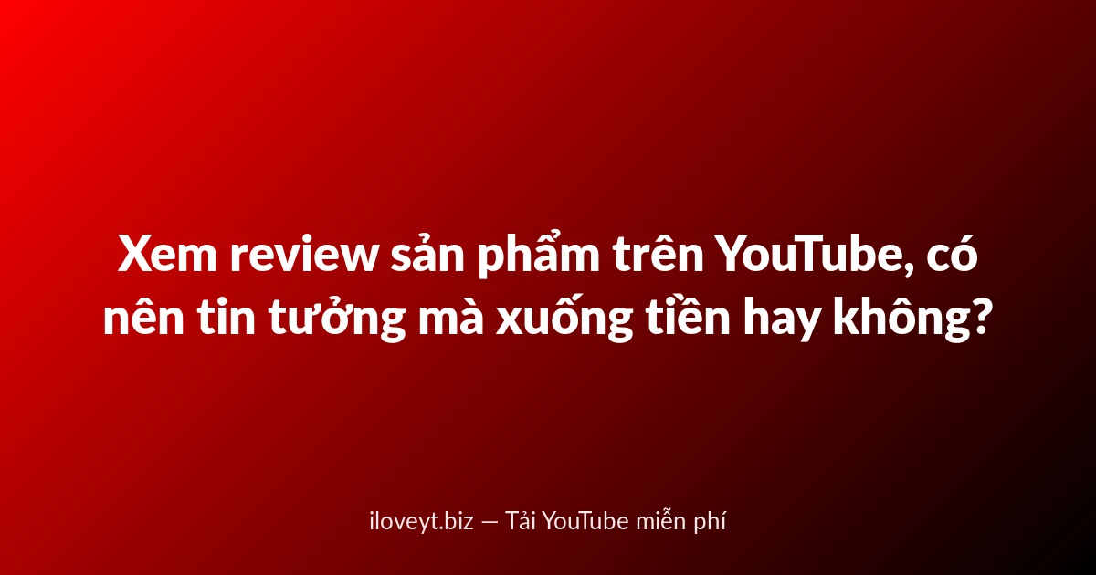 Xem review sản phẩm trên YouTube, có nên tin tưởng mà xuống tiền hay không?